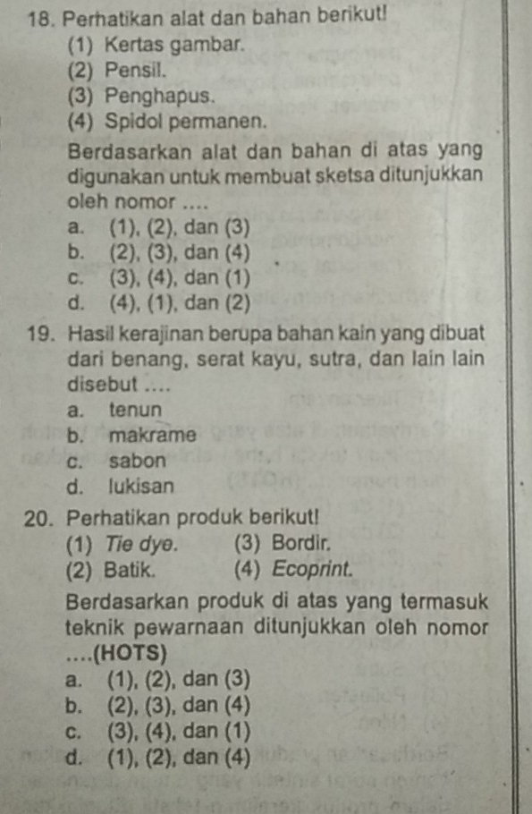 Perhatikan alat dan bahan berikut!
(1) Kertas gambar.
(2) Pensil.
(3) Penghapus.
(4) Spidol permanen.
Berdasarkan alat dan bahan di atas yang
digunakan untuk membuat sketsa ditunjukkan
oleh nomor ....
a. (1), (2), dan (3)
b. (2), (3), dan (4)
c. (3), (4), dan (1)
d. (4), (1), dan (2)
19. Hasil kerajinan berupa bahan kain yang dibuat
dari benang, serat kayu, sutra, dan lain lain
disebut ....
a. tenun
b. makrame
c. sabon
d. lukisan
20. Perhatikan produk berikut!
(1) Tie dye. (3) Bordir.
(2) Batik. (4) Ecoprint.
Berdasarkan produk di atas yang termasuk
teknik pewarnaan ditunjukkan oleh nomor 
…(HOTS)
a. (1), (2) , dan (3)
b. (2), (3), , dan (4)
c. (3), (4) , dan (1)
d. (1), (2), dan (4)