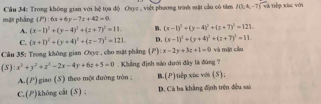 Trong không gian với hệ tọa độ Oxyz , viết phương trình mặt cầu có tâm I(1;4;-7)va tiếp xúc với
mặt phẳng (P) : 6x+6y-7z+42=0.
A. (x-1)^2+(y-4)^2+(z+7)^2=11.
B. (x-1)^2+(y-4)^2+(z+7)^2=121.
C. (x+1)^2+(y+4)^2+(z-7)^2=121. D. (x-1)^2+(y+4)^2+(z+7)^2=11. 
Câu 35: Trong không gian Oxyz , cho mặt phẳng (P): x-2y+3z+1=0 và mặt cầu
(S): x^2+y^2+z^2-2x-4y+6z+5=0. Khẳng định nào dưới đây là đúng ?
A.(P)giao (S) theo một đường tròn ; B.(P)tiếp xúc với (S);
C.(P)không cắt (S) ; D. Cả ba khẳng định trên đều sai