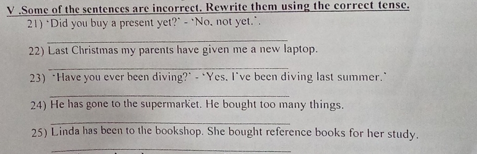 .Some of the sentences are incorrect. Rewrite them using the correct tense. 
21) "Did you buy a present yet?" - `No, not yet.`. 
_ 
22) Last Christmas my parents have given me a new laptop. 
_ 
23) "Have you ever been diving?" - ‘Yes. I've been diving last summer.` 
_ 
24) He has gone to the supermarket. He bought too many things. 
_ 
25) Linda has been to the bookshop. She bought reference books for her study. 
_