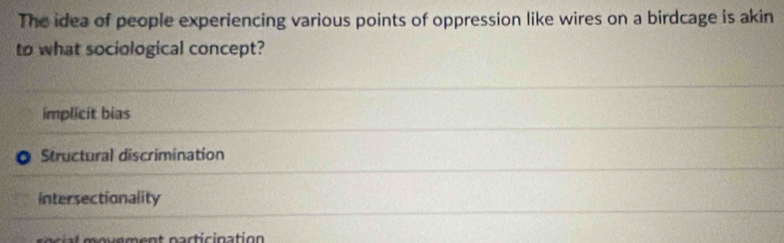 The idea of people experiencing various points of oppression like wires on a birdcage is akin
to what sociological concept?
implicit bias
Structural discrimination
intersectionality
l m o ue ment particination