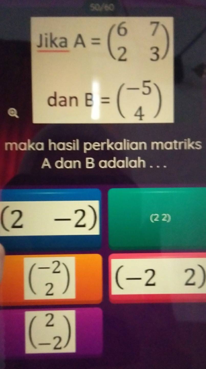 50/60 
Jika A=beginpmatrix 6&7 2&3endpmatrix
dan B=beginpmatrix -5 4endpmatrix
maka hasil perkalian matriks
A dan B adalah . . .
(2-2)
(2 2)
beginpmatrix -2 2endpmatrix
(-2 2)
beginpmatrix 2 -2endpmatrix