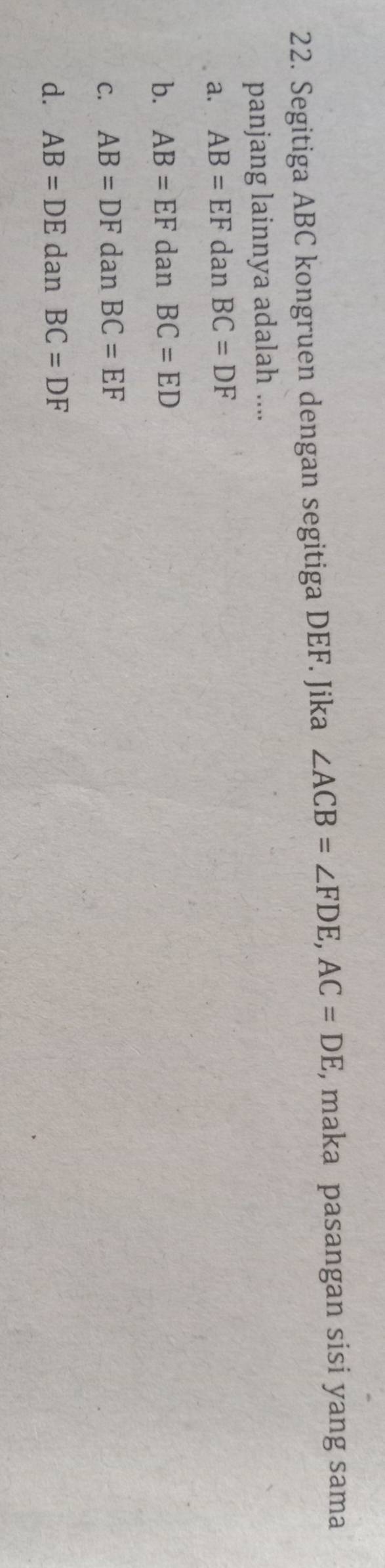 Segitiga ABC kongruen dengan segitiga DEF. Jika ∠ ACB=∠ FDE, AC=DE , maka pasangan sisi yang sama
panjang lainnya adalah ....
a. AB=EF dan BC=DF
b. AB=EF dan BC=ED
C. AB=DF dan BC=EF
d. AB=DE dan BC=DF