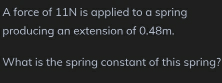 A force of 11N is applied to a spring 
producing an extension of 0.48m. 
What is the spring constant of this spring?