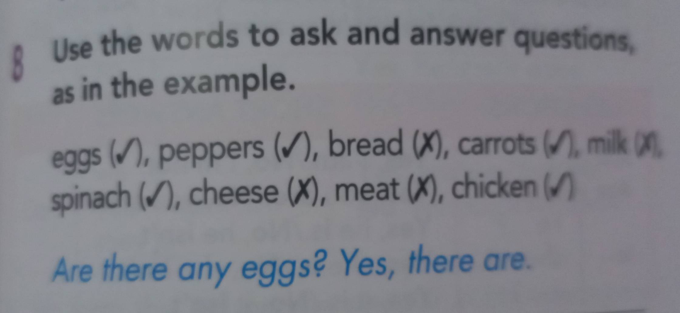 Use the words to ask and answer questions, 
as in the example. 
eggs (✓), peppers (✔), bread (X), carrots (√), milk (X), 
spinach (✓), cheese (X), meat (X), chicken (√) 
Are there any eggs? Yes, there are.