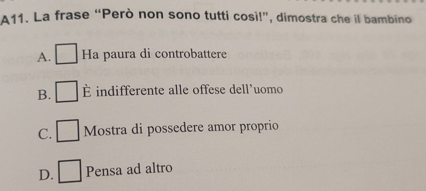 A11. La frase “Però non sono tutti così!”, dimostra che il bambino
A. Ha paura di controbattere
B. È indifferente alle offese dell’uomo
C. Mostra di possedere amor proprio
D. Pensa ad altro