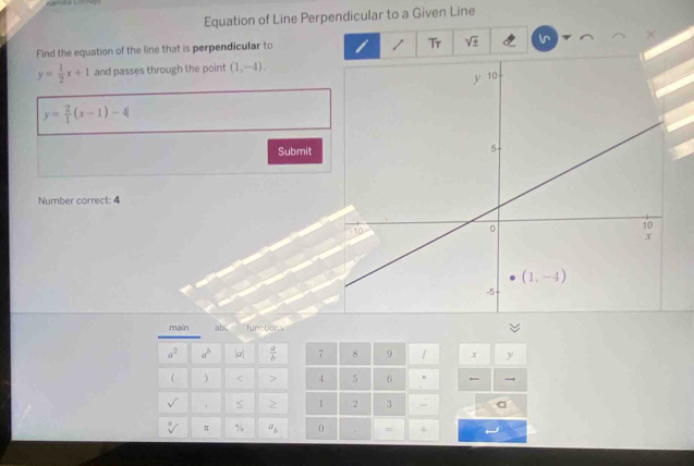 Equation of Line Perpendicular to a Given Line
Find the equation of the line that is perpendicular to i / Tr sqrt(± )
y= 1/2 x+1 and passes through the point (1,-4).
y= 2/1 (x-1)-4
Submit
Number correct: 4
main ab functions
a^2 a^b a|  a/b  7 8 9 / x y
  < > 4 5 6 * 
S 2 1 2 3
sqrt[n]() π % a_b 0 = +