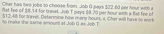 Cher has two jobs to choose from. Job G pays $22.60 per hour with a 
flat fee of $8.14 for travel. Job T pays $8.70 per hour with a flat fee of
$12.48 for travel. Determine how many hours, x, Cher will have to work 
to make the same amount at Job G as Job T.