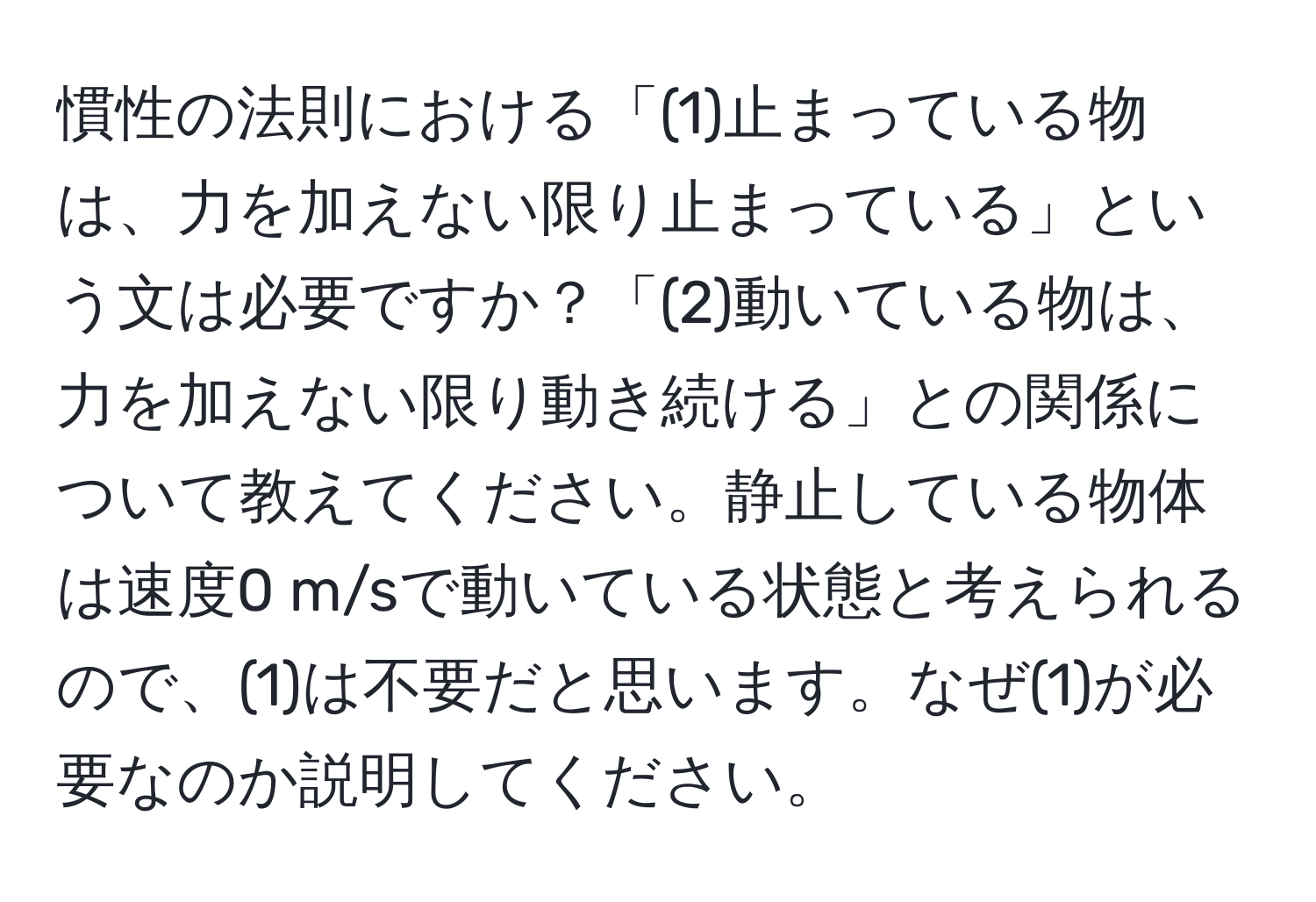 慣性の法則における「(1)止まっている物は、力を加えない限り止まっている」という文は必要ですか？「(2)動いている物は、力を加えない限り動き続ける」との関係について教えてください。静止している物体は速度0 m/sで動いている状態と考えられるので、(1)は不要だと思います。なぜ(1)が必要なのか説明してください。