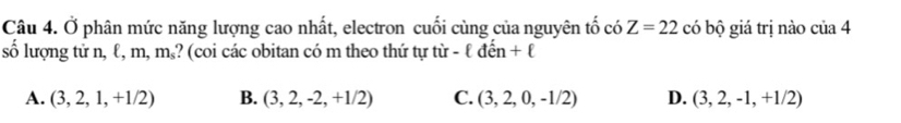 Ở phân mức năng lượng cao nhất, electron cuối cùng của nguyên tố có Z=22 có bộ giá trị nào của 4
số lượng tử n, ℓ, m, m₅? (coi các obitan có m theo thứ tự tir-ell den+ell
A. (3,2,1,+1/2) B. (3,2,-2,+1/2) C. (3,2,0,-1/2) D. (3,2,-1,+1/2)