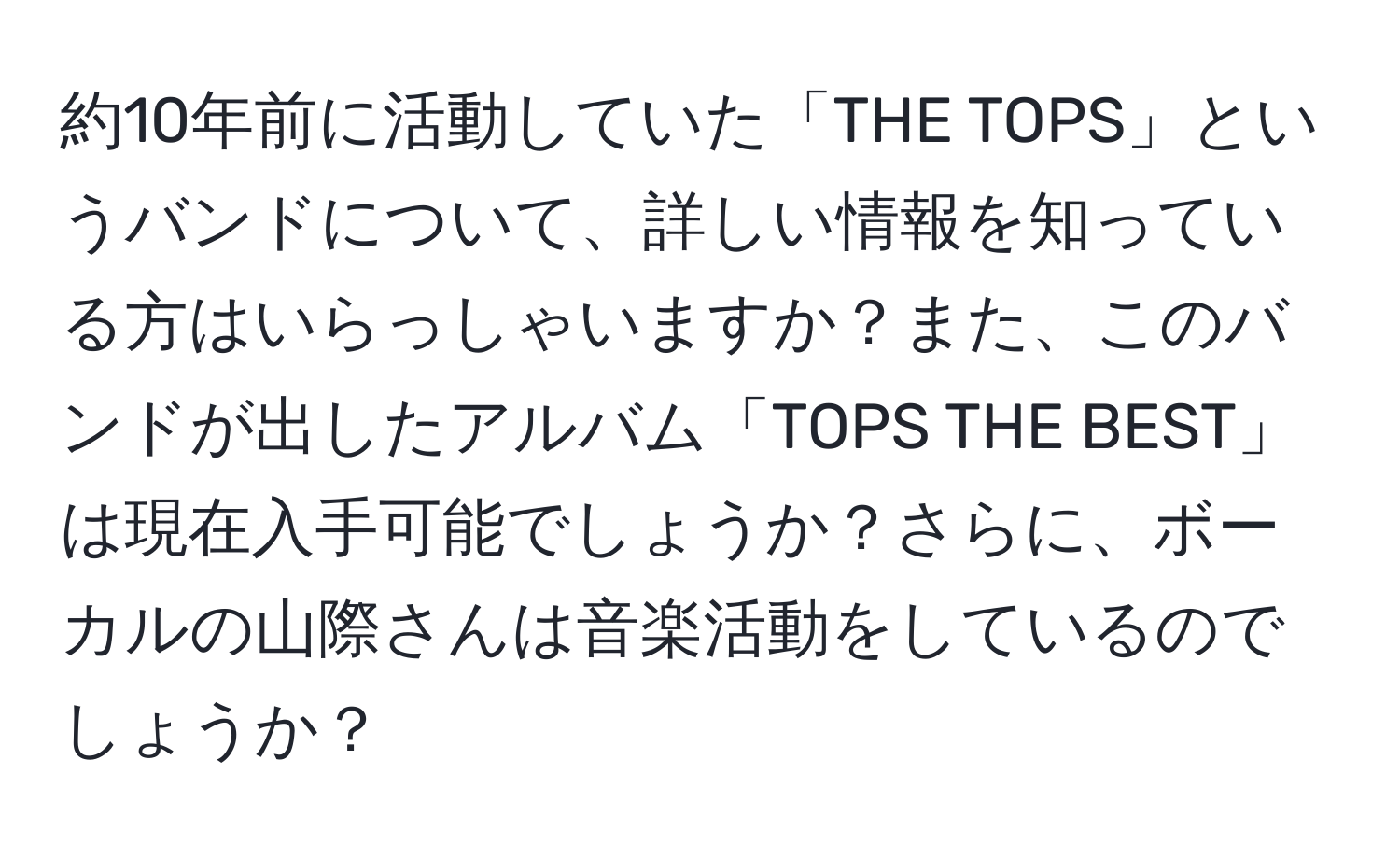 約10年前に活動していた「THE TOPS」というバンドについて、詳しい情報を知っている方はいらっしゃいますか？また、このバンドが出したアルバム「TOPS THE BEST」は現在入手可能でしょうか？さらに、ボーカルの山際さんは音楽活動をしているのでしょうか？