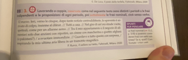 De Luca, II peso della farfalla, Feltrinelli, Milano 2009 
#⊥3. Lavorando a coppie, osservate come nel seguente testo sono distinti i periodi o le frasi 
indipendenti e le proposizioni di ogni periodo, poi sottolineate le frasi nominali, cioè senza verbo. 
12 marzo. Ieri, verso le cinque, dopo tante notizie contraddittorie, lo spavento è ar- 
rivato di colpo, insieme al diktat. // Tutti a casa. // Nel giro di un'ora strade vuote. SPUNTI 
spettrali, come per un allarme aereo. // Tra il mio appartamento e il negozio di ali- PER PENSARE 
mentari solo due anziani con nipotini, un cinese con mascherina e quattro afghani Le frasi nominali (→ 13.2, 
@pakistani?) / a svuotare immondizie. // Guardavo a tutto questo con sorpresa, / derare frasi con verbi sot p. 518) si possono consi- 
*spirando la mia ultima aria libera in un tramonto magnifico. tintesi? Se si, quali? Con- frontate i criter usati. 
P. Rumiz, Il veliero sul tetto, Feltrinelli, Milano 2020