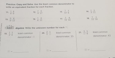 Practice: Copy and Selve Use the least common denominator to 
write an equivallent fraction for each fraction. 
11.  1/6 ,  4/9  12.  7/9 ,  8/27  13.  7/10 ,  3/8  14.  1/3 ,  5/11 
15.  5/9 ,  4/13  14.  1/6 ,  4/21  17.  5/14 ,  8/42  18.  7/12 ,  5/18 
~ * H.OT Algebro Write the unknown number for each 
19.  1/3 ,  1/8  least common 20.  2/5 , frac 1 least common 21. frac 3,  5/6  least common 
denominator: denominator: 15 denominator: 42
_
□ = _ 
□ - _