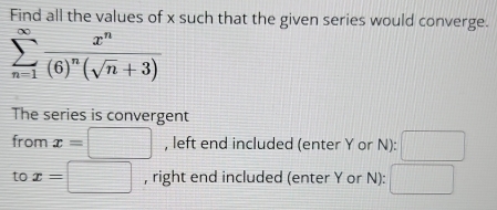 Find all the values of x such that the given series would converge.
sumlimits _(n=1)^(∈fty)frac x^n(6)^n(sqrt(n)+3)
The series is convergent 
from x=□ , left end included (enter Y or N): □ 
to x=□ , right end included (enter Y or N): □