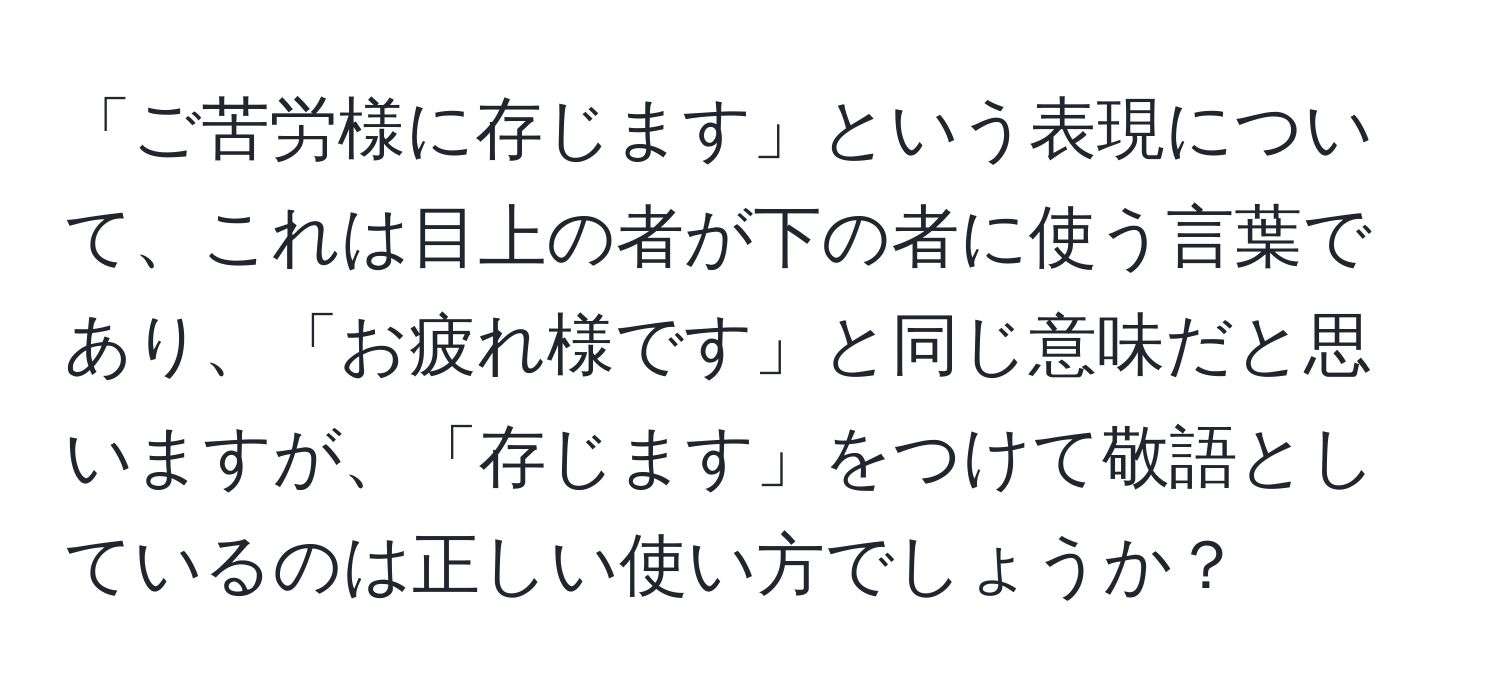 「ご苦労様に存じます」という表現について、これは目上の者が下の者に使う言葉であり、「お疲れ様です」と同じ意味だと思いますが、「存じます」をつけて敬語としているのは正しい使い方でしょうか？