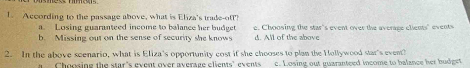 ess mmous .
1. According to the passage above, what is Eliza's trade-off?
a. Losing guaranteed income to balance her budget c. Choosing the star's event over the average clients' events
b. Missing out on the sense of security she knows d. All of the above
2. In the above scenario, what is Eliza's opportunity cost if she chooses to plan the Hollywood star's event?
a Choosing the star's event over average clients' events c. Losing out guaranteed income to balance her budget