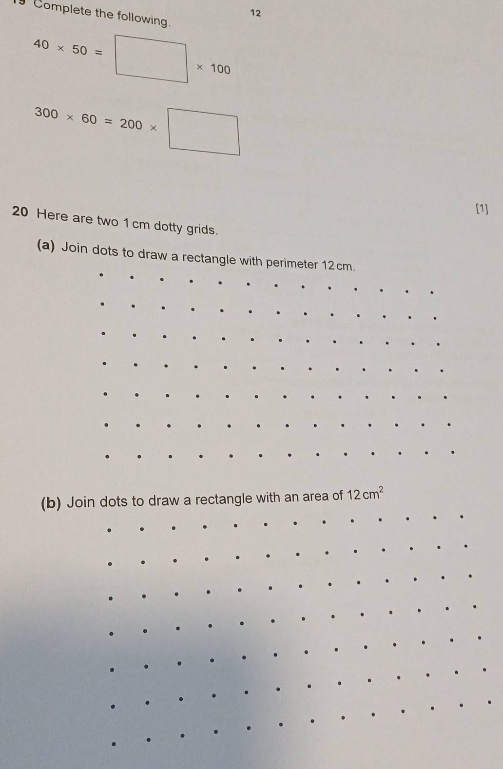 Complete the following.
40* 50=□ * 100
300* 60=200* □
[1] 
20 Here are two 1 cm dotty grids. 
(a) Join dots to draw a rectangle with perimeter 12cm. 
(b) Join dots to draw a rectangle with an area of 12cm^2