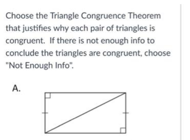 Choose the Triangle Congruence Theorem 
that justifes why each pair of triangles is 
congruent. If there is not enough info to 
conclude the triangles are congruent, choose 
''Not Enough Info''. 
A.