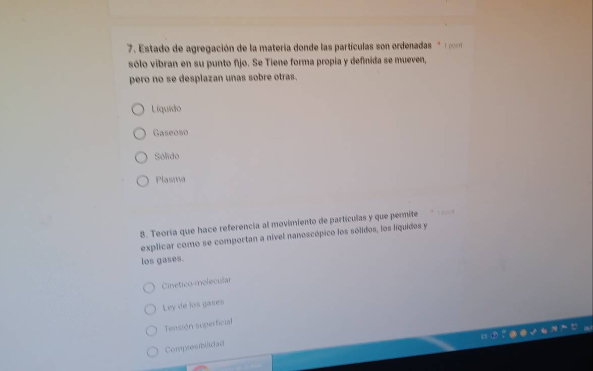 Estado de agregación de la materia donde las partículas son ordenadas p
sólo vibran en su punto fijo. Se Tiene forma propia y definida se mueven,
pero no se desplazan unas sobre otras.
Líquido
Gaseoso
Sólido
Plasma
8. Teoría que hace referencia al movimiento de partículas y que permite
explicar como se comportan a nivel nanoscópico los sólidos, los líquidos y
los gases.
Cinetico-molecular
Ley de los gases
Tensión superficial
Compresibilidad