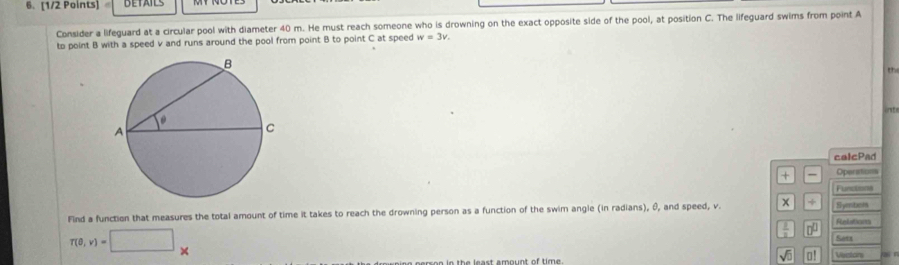 Consider a lifeguard at a circular pool with diameter 40 m. He must reach someone who is drowning on the exact opposite side of the pool, at position C. The lifeguard swims from point A
to point B with a speed v and runs around the pool from point B to point C at speed w=3v. 
th 
int 
calcPad 
+ Operations 
Functions 
Find a function that measures the total amount of time it takes to reach the drowning person as a function of the swim angle (in radians), θ, and speed, v. x + Relations Symbels
 1/2  □^(□)
r(0,v)=□ * Saes
m e e ie the least amount of time . sqrt(□ ) o! Vestors q n