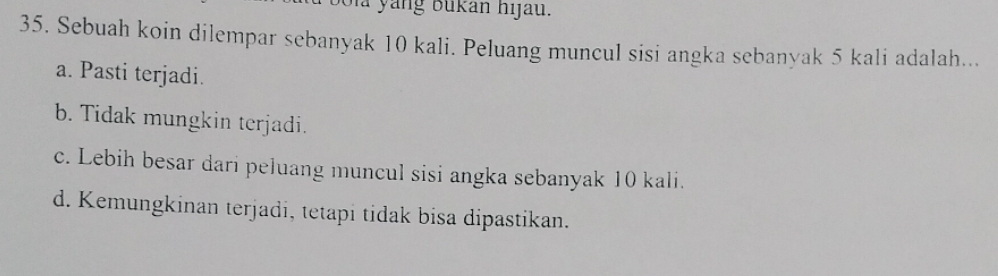 là yang bukan hijau.
35. Sebuah koin dilempar sebanyak 10 kali. Peluang muncul sisi angka sebanyak 5 kali adalah...
a. Pasti terjadi.
b. Tidak mungkin terjadi.
c. Lebih besar dari peluang muncul sisi angka sebanyak 10 kali.
d. Kemungkinan terjadi, tetapi tidak bisa dipastikan.