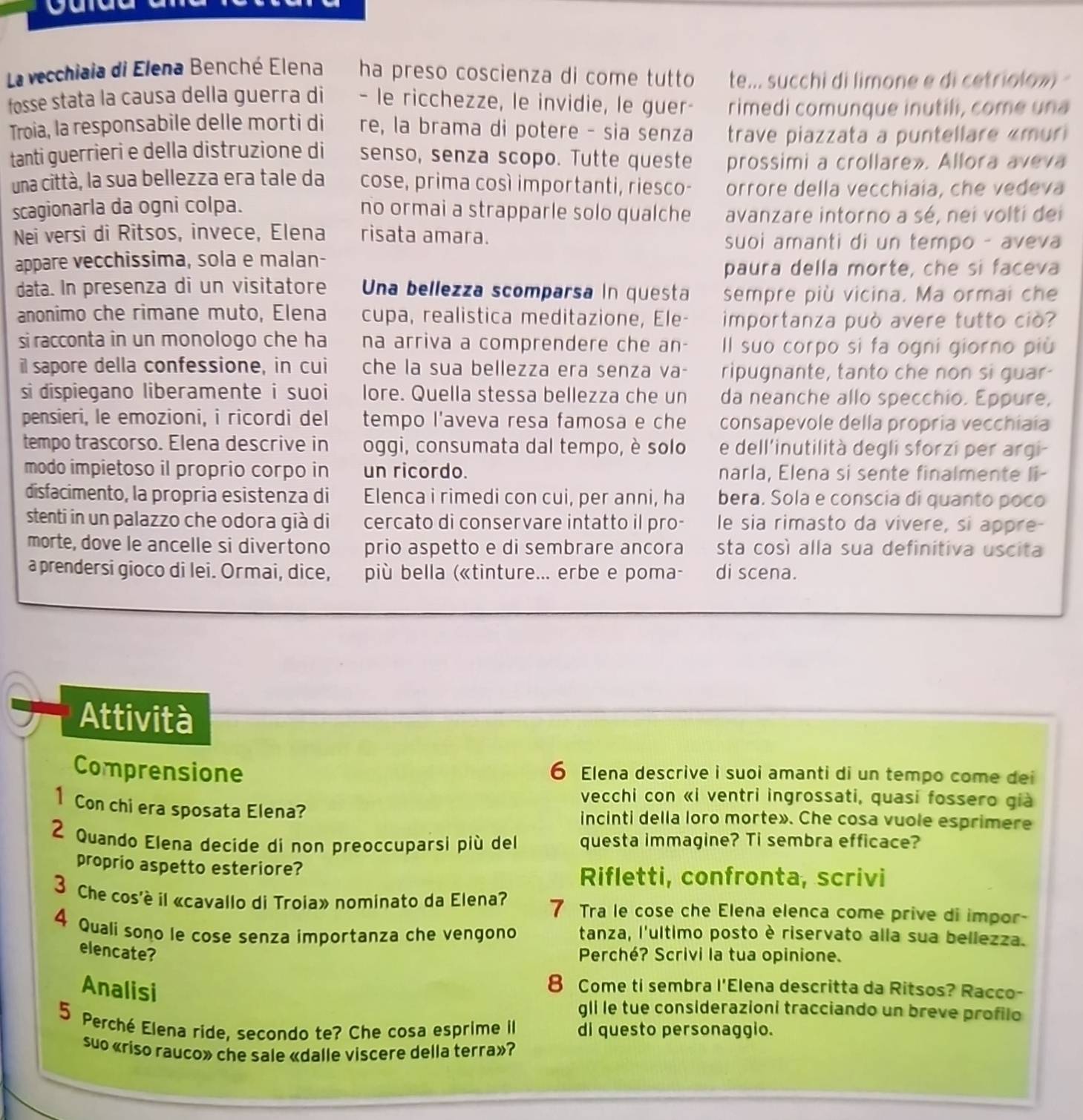La vecchiaia di Elena Benché Elena ha preso coscienza di come tutto te... succhi di limone e di cetriolowi 
fosse stata la causa della guerra di - le ricchezze, le invidie, le guer- rimedi comunque inutili, come una
Troia, la responsabile delle morti di re, la brama di potere - sia senza trave piazzata a puntellare «muri
tanti guerrieri e della distruzione di senso, senza scopo. Tutte queste prossimi a crollare». Allora aveva
una città, la sua bellezza era tale da cose, prima così importanti, riesco- orrore della vecchiaia, che vedeva
scagionarla da ogni colpa. no ormai a strapparle solo qualche avanzare intorno a sé, nei volti dei
Nei versi di Ritsos, invece, Elena risata amara. suoi amanti di un tempo - aveva
appare vecchissima, sola e malan-
paura della morte, che si faceva
data. In presenza di un visitatore Una bellezza scomparsa in questa sempre più vicina. Ma ormai che
anonimo che rimane muto, Elena cupa, realistica meditazione, Ele- importanza può avere tutto ciò?
si racconta in un monologo che ha na arriva a comprendere che an- Il suo corpo si fa ogni giorno più
il sapore della confessione, in cui che la sua bellezza era senza va- ripugnante, tanto che non si guar-
si dispiegano liberamente i suoi lore. Quella stessa bellezza che un da neanche allo specchio. Eppure,
pensieri, le emozioni, i ricordi del tempo l'aveva resa famosa e che consapevole della propria vecchiaia
tempo trascorso. Elena descrive in oggi, consumata dal tempo, è solo e dell'inutilità degli sforzi per argi-
modo impietoso il proprio corpo in un ricordo. narla, Elena si sente finalmente li-
disfacimento, la propria esistenza di Elenca i rimedi con cui, per anni, ha bera. Sola e conscia di quanto poco
stenti in un palazzo che odora già di cercato di conservare intatto il pro- le sia rimasto da vivere, si appre-
morte, dove le ancelle si divertono prio aspetto e di sembrare ancora sta così alla sua definitiva uscita
a prendersi gioco di lei. Ormai, dice, più bella («tinture... erbe e poma- di scena.
Attività
Comprensione 6 Elena descrive i suoi amanti di un tempo come dei
vecchi con «i ventri ingrossati, quasi fossero già
1 Con chi era sposata Elena? incinti della loro morte». Che cosa vuole esprimere
2 Quando Elena decide di non preoccuparsi più del questa immagine? Ti sembra efficace?
proprio aspetto esteriore?
Rifletti, confronta, scrivi
3 Che cos'è il «cavallo di Troia» nominato da Elena? 7 Tra le cose che Elena elenca come prive di impor-
4 Quali sono le cose senza importanza che vengono tanza, l'ultimo posto è riservato alla sua bellezza.
elencate?
Perché? Scrivi la tua opinione.
Analisi
8 Come ti sembra . I'E Clena descritta da Ritsos? Racco-
gli le tue considerazioni tracciando un breve profilo
5 Perché Elena ride, secondo te? Che cosa esprime il di questo personaggio.
suo «riso rauco» che sale «dalle viscere della terra»?