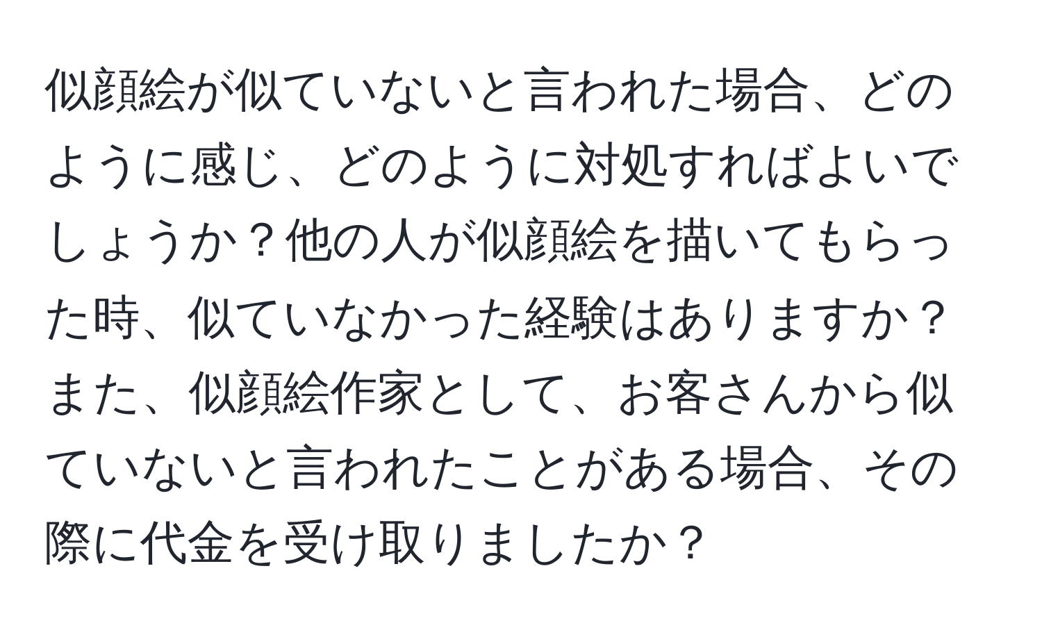 似顔絵が似ていないと言われた場合、どのように感じ、どのように対処すればよいでしょうか？他の人が似顔絵を描いてもらった時、似ていなかった経験はありますか？また、似顔絵作家として、お客さんから似ていないと言われたことがある場合、その際に代金を受け取りましたか？