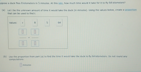 uppose a duck flies 8 kilometers in 5 minutes. At this rate, how much time would it take for it to fly 64 killometers? 
(a) Let I be the unknown amount of time it would take the duck (in minutes). Using the values below, create a proportion 
that can be used to find f. 
Values: 【 8 5 64
 □ /□  = □ /□  
(b) Use the proportion from part (a) to find the time it would take the duck to fly 64 kilometers. Do not round any 
computations.
minutes