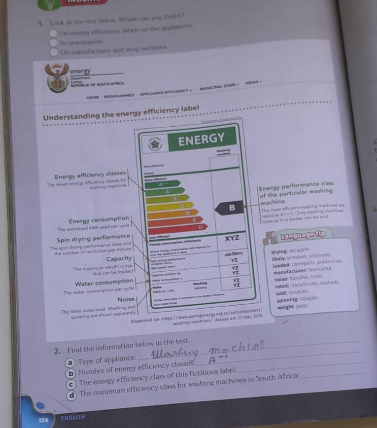 Look at the text below. Where can you find it? 
On enengy efficsency labels on the appliances 
In nesespapers. 
On manfacturer and shop wetsites. 
energy 
St 
RPúBlE OF SOuTh APíícA 
HOME PROGRAMMES APPLIANCE EFFICIENCY = MUNICIFAL EDSM √ NEWS - 
Understanding the energy efficiency label 
ENERGY 
Energy efficiency classes 
The seven energy efficiency classes für 
washing machines 
Energy performance class 
of the particular washing 
B machine 
Energy consumption The most efficient washing machines are 
ruted as A+ + + 
C 
The estimated kWh used per cycle Only washing machines 
D rates as A or better can be soid 
Spin drying performance 
The spin drying performance class and Lass afficiess 
the number of revolution per minute Energa consumation, KHlgaie XYZ Language Tip 
Capacity lctud awg comumuton wt md = 
the snetares is a 
The maximum weight in kg um drytg seteters s abcDefg drying: secagers 
YZ 
that can be loaded likely, provivel, estimado.
beginarrayr YZ YZendarray loaded carregado, preenchido. 
Water consumption Cpmty horor by manufacturen fabricante. 
Yz 
rated: classificado, avaliado 
The water consumption per cycle uie u n ! yo Washilng 2 noise: barulho, ruido 
Noise 
The likely noise level. Washing and - _ sold: vendido 
spinning are shown separately spinning: rotação: 
Disponivel.em: https://www.savingenergs.org.za/asl/consumers/ weight: peso 
washing-machines/. Acesso em 27 mar. 2019. 
2. Find the information below in the text. 
Type of appliance: 
_ 
b) Number of energy efficiency classes. 
c) The energy efficiency class of this fictitious label: 
_ 
d) The minimum efficiency class for washing machines in South Africa: 
_
126 ENGLISH