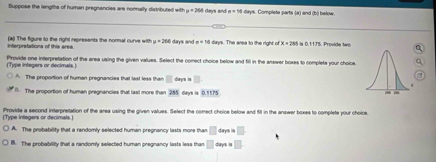 Suppose the lengths of human pregnancies are normally distributed with mu =266 days and sigma =16 days. Complete parts (a) and (b) below.
(a) The figure to the right represents the normal curve with mu =266
interpretations of this area. days and sigma =16 days. The area to the right of X=285 is 0.1175. Provide two
Provide one interpretation of the area using the given values. Select the correct choice below and fill in the answer boxes to complete your choice.
(Type integers or decimals.)
A. The proportion of human pregnancies that last less than □ days is □. 
. The proportion of human pregnancies that last more than 285 days is 0.1175. 
Provide a second interpretation of the area using the given values. Select the correct choice below and fill in the answer boxes to complete your choice.
(Type integers or decimals.)
A. The probability that a randomly selected human pregnancy lasts more than □ days is □.
B. The probability that a randomly selected human pregnancy lasts less than □ days is □.
