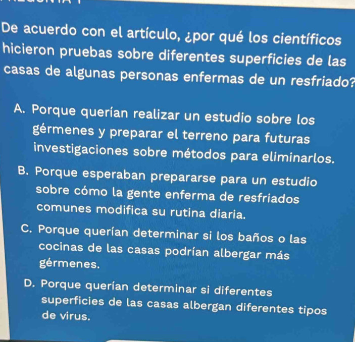 De acuerdo con el artículo, ¿por qué los científicos
hicieron pruebas sobre diferentes superficies de las
casas de algunas personas enfermas de un resfriado?
A. Porque querían realizar un estudio sobre los
gérmenes y preparar el terreno para futuras
investigaciones sobre métodos para eliminarlos.
B. Porque esperaban prepararse para un estudio
sobre cómo la gente enferma de resfriados
comunes modifica su rutina diaria.
C. Porque querían determinar si los baños o las
cocinas de las casas podrían albergar más
gérmenes.
D. Porque querían determinar si diferentes
superficies de las casas albergan diferentes tipos
de virus.