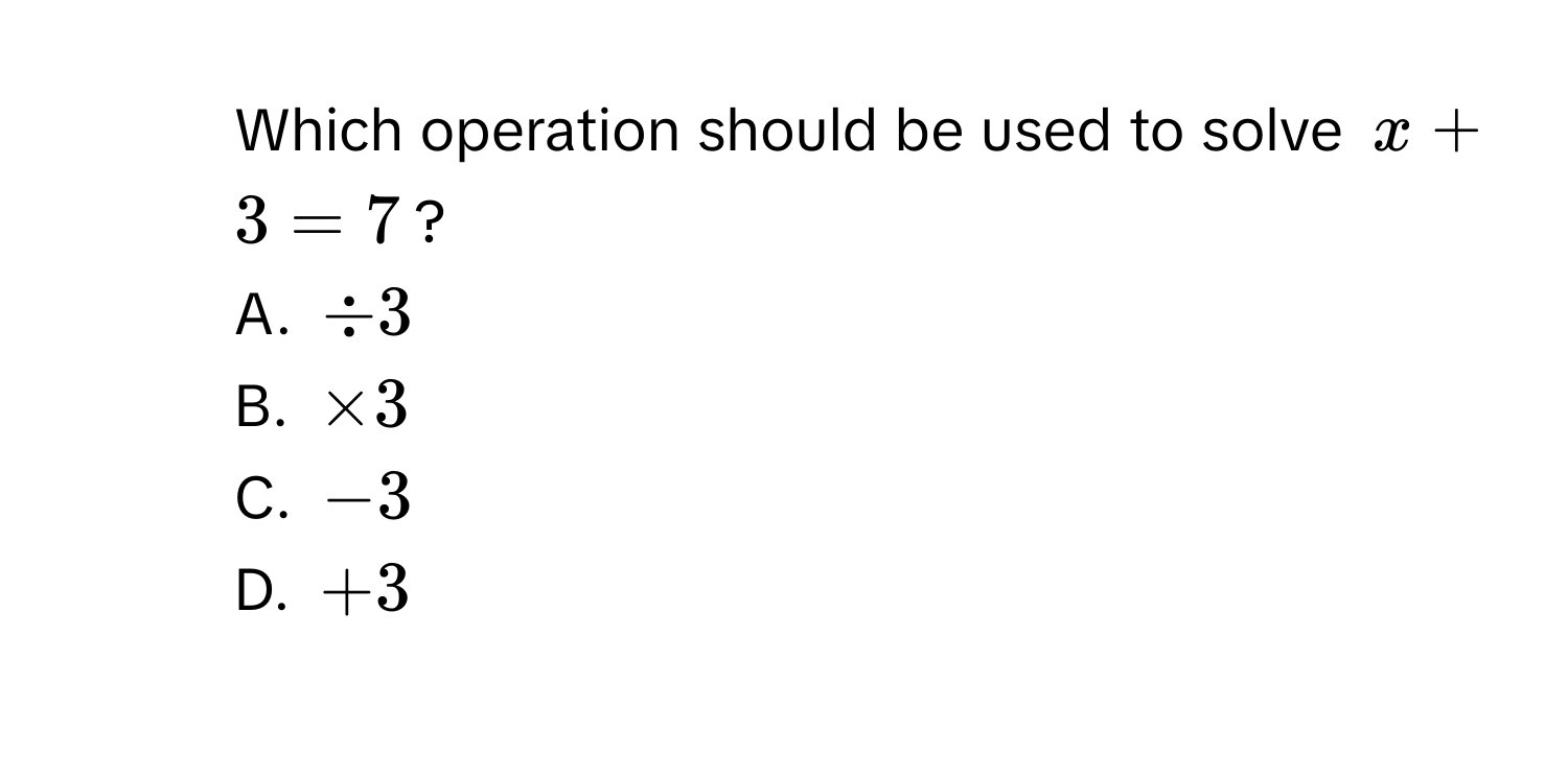 Which operation should be used to solve $x + 3 = 7$?
A. $/ 3$
B. $* 3$
C. $-3$
D. $+3$