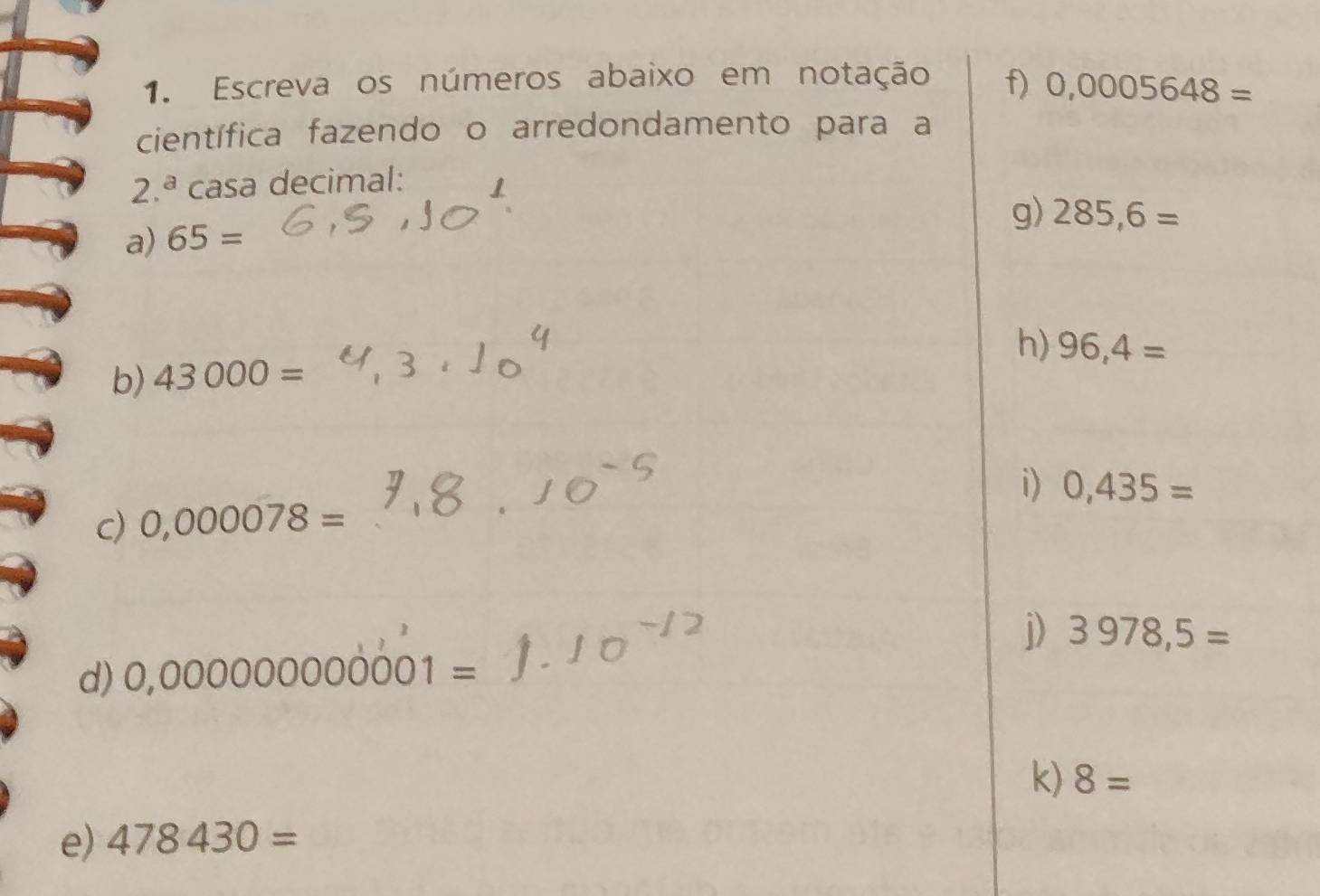 Escreva os números abaixo em notação f) 0,0005648=
científica fazendo o arredondamento para a
2.^a casa decimal: 
g) 285,6=
a) 65=
h) 96,4=
b) 43000=
i) 0,435=
c) 0,000078=
j) 3978,5=
d) 0,000000000001=
k) 8=
e) 478430=