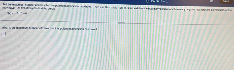 Save 
Tell the maximum number of zeros that the polynomial function may have. Then use Descartes' Rule of Signs to determine how many positive and how many negative real zeros the polynomial function 
may have. Do not attempt to find the zeros.
f(x)=-8x^(12)-6
What is the maximum number of zeros that this polynomial function can have?