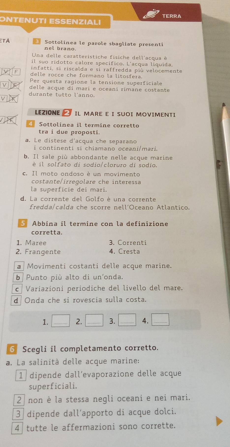TERRA
ONTENUTI ESSENZIALI
et à Sottolinea le parole sbagliate presenti
nel brano.
Una delle caratteristiche fisiche dell’acqua è
il suo ridotto calore specifico. L’acqua liquida,
infatti, si riscalda e si raffredda più velocemente
V F delle rocce che formano la litosfera.
Per questa ragione la tensione superficiale
delle acque di mari e oceani rimane costante
durante tutto l’anno.
V
LEZIONE 7 IL MARE E I SUOI MOVIMENTI
4 Sottolinea il termine corretto
tra i due proposti.
a. Le distese d’acqua che separano
i continenti si chiamano oceani/mari.
b. Il sale più abbondante nelle acque marine
è il solfato di sodio/cloruro di sodio.
c. Il moto ondoso è un movimento
costante/irregolare che interessa
la superficie dei mari.
d. La corrente del Golfo è una corrente
fredda/calda che scorre nell’Oceano Atlantico.
5 Abbina il termine con la definizione
corretta.
1. Maree 3. Correnti
2. Frangente 4. Cresta
a Movimenti costanti delle acque marine.
b Punto più alto di un’onda.
c| Variazioni periodiche del livello del mare.
d Onda che si rovescia sulla costa.
1. □ 2. □ _ 3. □ 4. □ 
6 Scegli il completamento corretto.
a. La salinità delle acque marine:
1 dipende dall’evaporazione delle acque
superficiali.
2 non è la stessa negli oceani e nei mari.
3 dipende dall´apporto di acque dolci.
4 tutte le affermazioni sono corrette.