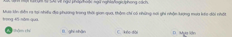 Xuc định một từ/cụm từ SAI về ngữ pháp/hoặc ngữ nghĩa/logic/phong cách.
Mưa lớn diễn ra tại nhiều địa phương trong thời gian qua, thậm chí có những nơi ghi nhận lượng mưa kéo dài nhất
trong 45 năm qua.
Ay thậm chí B. ghi nhận C. kéo dài D. Mựa lớn