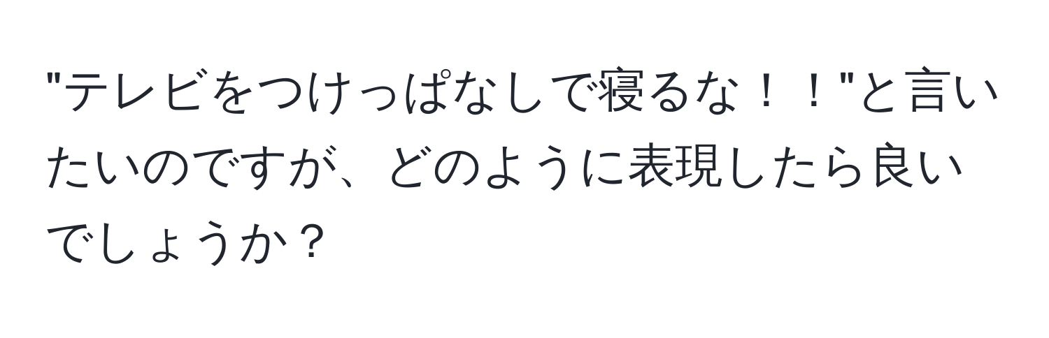 "テレビをつけっぱなしで寝るな！！"と言いたいのですが、どのように表現したら良いでしょうか？