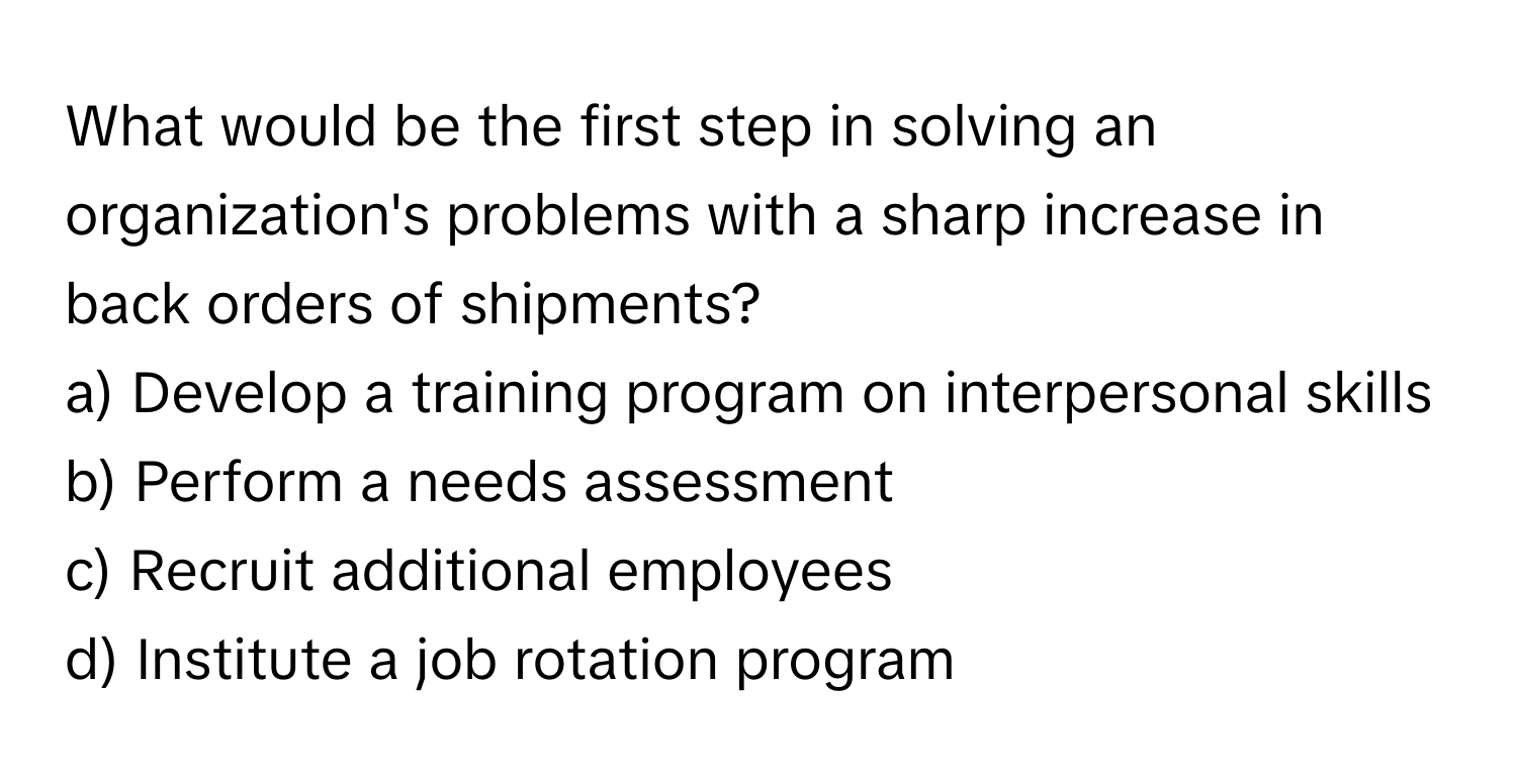 What would be the first step in solving an organization's problems with a sharp increase in back orders of shipments?

a) Develop a training program on interpersonal skills 
b) Perform a needs assessment 
c) Recruit additional employees 
d) Institute a job rotation program