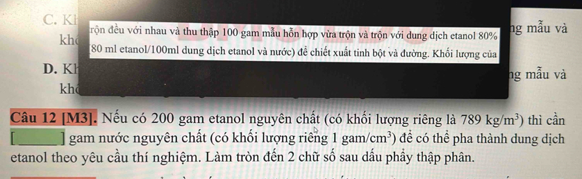 C. Kl
khc đrộn đều với nhau và thu thập 100 gam mẫu hỗn hợp vừa trộn và trộn với dung dịch etanol 80% ng mẫu và
[ 80 ml etanol/ 100ml dung dịch etanol và nước) để chiết xuất tinh bột và đường. Khối lượng của
D. Kl
ng mẫu và
khá
Câu 12 [ M3 ]. Nếu có 200 gam etanol nguyên chất (có khối lượng riêng là 789kg/m^3) thì cần
_] gam nước nguyên chất (có khối lượng riêng 1gam/cm^3 để có thể pha thành dung dịch
etanol theo yêu cầu thí nghiệm. Làm tròn đến 2 chữ số sau dấu phẩy thập phân.