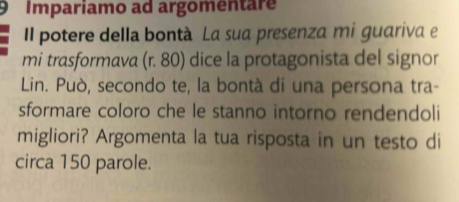 Impariamo ad argomentare 
Il potere della bontà La sua presenza mi guariva e 
mi trasformava (r. 80) dice la protagonista del signor 
Lin. Può, secondo te, la bontà di una persona tra- 
sformare coloro che le stanno intorno rendendoli 
migliori? Argomenta la tua risposta in un testo di 
circa 150 parole.