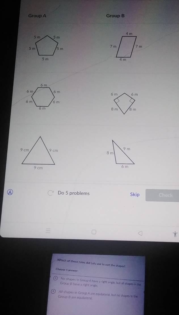 Group A Group B






④ Do 5 problems Skip Check
Which of these rules did Lulu use to sort the shapes?
Choose 1 answer
No shapes in Group A have a right angle, but all shapes in the
Group B have a right angle.
All shapes in Group A are equilateral, but no shapes in the
Group 8 are equilateral