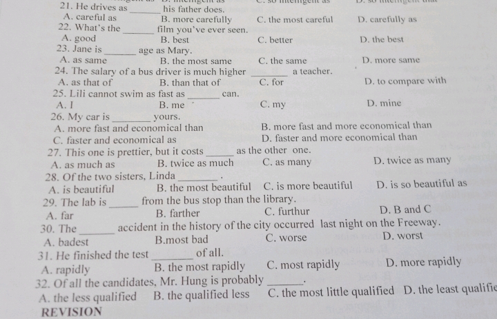 He drives as_ his father does.
A. careful as B. more carefully C. the most careful D. carefully as
22. What’s the _film you've ever seen.
A. good B. best C. better D. the best
23. Jane is_ age as Mary.
A. as same B. the most same C. the same D. more same
24. The salary of a bus driver is much higher _a teacher.
A. as that of B. than that of C. for D. to compare with
_
25. Lili cannot swim as fast as can.
A. I B. me C. my D. mine
26. My car is _yours.
A. more fast and economical than B. more fast and more economical than
C. faster and economical as D. faster and more economical than
27. This one is prettier, but it costs _as the other one.
A. as much as B. twice as much C. as many D. twice as many
28. Of the two sisters, Linda _、
A. is beautiful B. the most beautiful C. is more beautiful D. is so beautiful as
29. The lab is_ from the bus stop than the library.
A. far B. farther C. furthur D. B and C
30. The _accident in the history of the city occurred last night on the Freeway.
A. badest B.most bad C. worse D. worst
31. He finished the test _of all.
A. rapidly B. the most rapidly C. most rapidly D. more rapidly
32. Of all the candidates, Mr. Hung is probably _.
A. the less qualified B. the qualified less C. the most little qualified D. the least qualific
REVISION