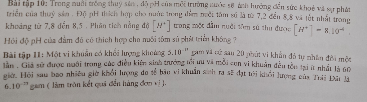 Bài tập 10: Trong nuôi trông thuỷ sản , độ pH của môi trường nước sẽ ảnh hưởng đến sức khoẻ và sự phát 
triển của thuỷ sản . Độ pH thích hợp cho nước trong đầm nuôi tôm sú là từ 7,2 đến 8, 8 và tốt nhất trong 
khoảng từ 7,8 đến 8,5. Phân tích nồng độ [H^+] trong một đầm nuôi tôm sú thu được [H^+]=8.10^(-8). 
Hỏi độ pH của đầm đó có thích hợp cho nuôi tôm sú phát triển không ? 
Bài tập 11: Một vi khuẩn có khối lượng khoảng 5.10^(-13) gam và cứ sau 20 phút vi khẩn đó tự nhân đôi một 
lần . Giả sử được nuôi trong các điều kiện sinh trưởng tổi ưu và mỗi con vi khuẩn đều tồn tại ít nhất là 60 
giờ. Hỏi sau bao nhiêu giờ khối lượng do tế bào vi khuẩn sinh ra sẽ đạt tới khối lượng của Trái Đất là
6.10^(-23)gam 1 ( làm tròn kết quả đến hàng đơn vị ).