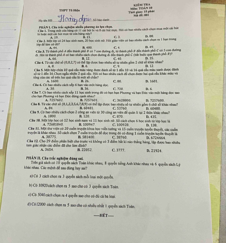 THPT Tô Hiệu  Môn: TOÁN 10 Kiêm Tra
Thời gian: 15 phút
Họ tên HS:_ Số báo danh _ Ma đề: 001
PHÀN L Câu trắc nghiệm nhiều phương án lựa chọn.
Câu 1. Trong một cửa hàng có 11 cải bút bị và 8 cái bút mực. Hỏi có bao nhiêu cách chọn mua một cái bút
b hoặc một cái bút mực từ cửa hàng này? B. 2 1 C. 3. D. 88
A. 19
Câu 2. Một lớp có 24 học sinh nam, 20 học sinh nữ. Hỏi giáo viên có bao nhiêu cách chọn ra 1 ban trong
lớp để làm cờ đỏ? B. 480 C. 4 D. 49.
A. 44.
Câu 3. Từ thành phố A đến thành phố B có 7 con đường đi, từ thành phố B đến thành phố C có 5 con đường
đi. Hỏi từ thành phố A có bao nhiều cách chọn đường đi đến thành phổ C (bắt buộc qua thành phố B)?
A. 66 B. 12. C. 40 D. 35.
Câu 4. Từ các chữ số  0,8,2,7 có thể lập được bao nhiêu số tự nhiên gồm 2 chữ số khác nhau?
A. B B. 6 C. 9
Câu 5. Một hộp chứa 10 quả cầu màu vàng được đánh số từ 1 đến 10 và 16 quả cầu màu xanh được đánh D. 12.
số từ 1 đến 16.Chọn ngẫu nhiên 2 quả cầu. Hồi có bao nhiều cách để chọn được hai quả cầu khác màu và
tổng của các số trên hai quả cầu là một số chẵn? C. 80. D. 1601.
A. 1600. B. 26.
Câu 6, Có bao nhiều cách xếp 6 bạn vào một hàng dọc. C. 720 D. 6.
A. 30 B. 36
Câu 7. Có bao nhiêu cách xếp 11 học sinh trong đó có bạn bạn Phương và bạn Đức vào một hàng đọc sao
cho bạn Phương và bạn Đức đứng cạnh nhau? D, 7257600.
A. 7257602 B. 7257601 C. 3628800.
Câu 8. Từ các chữ số 0,1,2,3,5,6, 7,8,9 có thể lập được bao nhiêu số tự nhiên gồm 6 chữ số khác nhau?
A. 84. B. 60481 C. 53760. D. 60480
Câu 9. Có bao nhiêu cách chọn 2 công an viên từ 30 công an viên để quản lí tại 2 thôn khác nhau?
A. 1800, B. 120 C. 870 D. 435
Câu 10. Một lớp học có 12 học sinh nam và 11 học sinh nữ. Số cách chọn 6 học sinh từ lớp học là
A. 72681840 B. 100947 C. 10092B. D. 138.
Câu 11. Một thư viện có 20 cuốn truyện khoa học viễn tưởng và 15 cuốn truyện tuyển thuyết, các cuốn
truyện là khác nhau. Số cách chọn 7 cuốn truyện để đọc trong đó có đùng 1 cuốn truyện tuyển thuyết là
A. 38775 B. 581400 C. 38760. D. 6724464.
Câu 12. Cho 29 điểm phân biệt cho trước và không có 3 điểm bắt kì nào thẳng hàng, lập được bao nhiêu
tam giác nhận các điểm đã cho làm đỉnh?
A. 3654. B. 22052. C. 3777. D. 21924,
PHÀN II. Câu trắc nghiệm đúng sai.
Trên giá sách có 10 quyển sách Toán khác nhau, 8 quyển tiếng Anh khác nhau và 6 quyền sách Lý
khác nhau. Các mệnh đề sau đúng hay sai?
a) Có 3 cách chọn ra 3 quyển sách mỗi loại một quyển.
b) Có 10920 cách chọn ra 5 sao cho có 3 quyển sách Toán.
c) Có 5040 cách chọn ra 4 quyển sao cho có đủ cả ba loại.
d) Có 12000 cách chọn ra 5 sao cho có nhiều nhất 1 quyền sách Toán.
Hết_