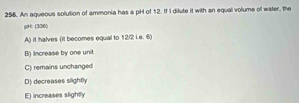 An aqueous solution of ammonia has a pH of 12. If I dilute it with an equal volume of water, the
pH: (336)
A) it halves (it becomes equal to 12/2 i.e. 6)
B) Increase by one unit
C) remains unchanged
D) decreases slightly
E) increases slightly