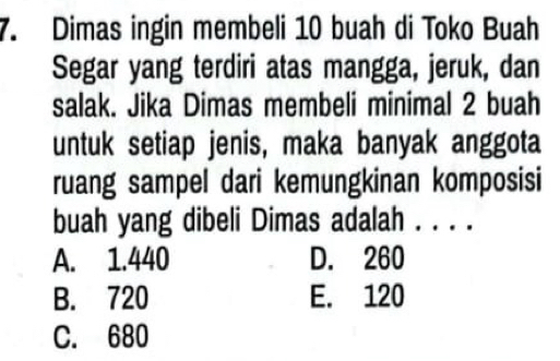 Dimas ingin membeli 10 buah di Toko Buah
Segar yang terdiri atas mangga, jeruk, dan
salak. Jika Dimas membeli minimal 2 buah
untuk setiap jenis, maka banyak anggota
ruang sampel dari kemungkinan komposisi
buah yang dibeli Dimas adalah . . . .
A. 1.440 D. 260
B. 720 E. 120
C. 680