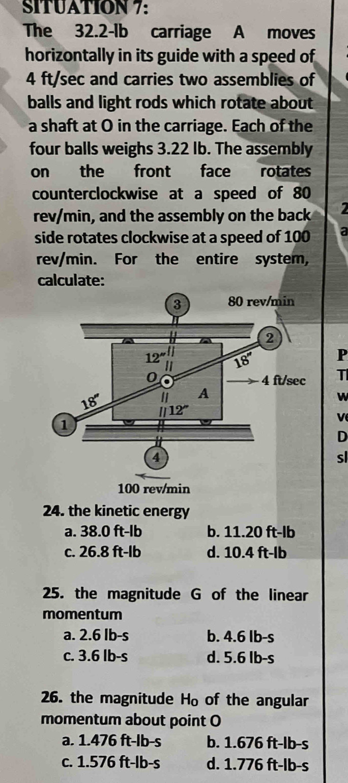 SITUATION 7:
The 32.2-lb carriage A moves
horizontally in its guide with a speed of
4 ft/sec and carries two assemblies of
balls and light rods which rotate about
a shaft at O in the carriage. Each of the
four balls weighs 3.22 Ib. The assembly
on the front face rotates
counterclockwise at a speed of 80
rev/min, and the assembly on the back
side rotates clockwise at a speed of 100 a
rev/min. For the entire system,
calculate:
P
T
W
D
sl
24. the kinetic energy
a. 38.0 ft-lb b. 11.20 ft-lb
c. 26.8 ft-lb d. 10.4 ft-lb
25. the magnitude G of the linear
momentum
a. 2.6 Ib-s b. 4.6 lb-s
c. 3.6 lb-s d. 5.6 lb-s
26. the magnitude H_0 of the angular
momentum about point O
a. 1.476 ft-lb-s b. 1.676 ft-lb-s
c. 1.576 ft-lb-s d. 1.776 ft-lb-s