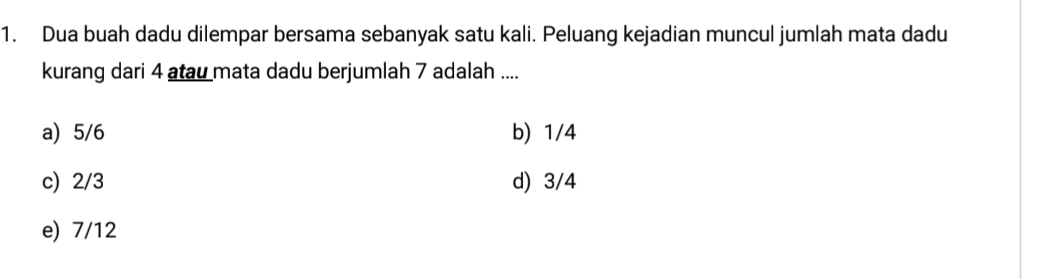 Dua buah dadu dilempar bersama sebanyak satu kali. Peluang kejadian muncul jumlah mata dadu
kurang dari 4 atau mata dadu berjumlah 7 adalah ....
a) 5/6 b) 1/4
c) 2/3 d) 3/4
e) 7/12