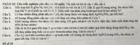 PHÂN III: Cáu trấc nghiệm yêu cầu cr t ngễn. Thi sinh trà lời từ cầu 1 dến cầu 6. 
Câm 1, Hỗn hợp khi X gồn H; và CaH. vó tí khởi sọ với He là 3, 75. Dẫn X qua Ni nung sóng, thu được hỗa 
hợp khi Y có tí khổi so với He 1 5. Hiệu suất của phân ứng hydrogen hoá là bao nhiều % 7 
Cilu 2. Có bao nhiều đồng phần al yrc C_nH_n : á c dụng được với dung địch AgNO,NH 
Cilu 3. Số hượng đồng phân cầu tạo mạ2 bở ứng với công thức phin tử CaH ? tao kết toa? 
Cilu 4, Khổi hượng cieac thu được khi dun nóng 230 gam chanoi với H_2SO S đặm cặc, hiệu suất phân ứng đực
4% là hao nhiều'' 
Ciku S. Dễn từ từ 5, 4 gam kồn hợp X goo bui-1-me và but -2 -ene lội chận qua bình đựng dang dịch Br2, khi 
tkết thúc phân ứng thủy có m gas brserine pháa ứng. Chả trí của m ? 
Ciku 6. Cho 0, 2 inal khi acttien phản Cg hoàn toàa với lượng dư dung địh AgNO) trong NH), Đ được m 
gam lết tàa. Giú trị cón si ? 
0ě sé 02