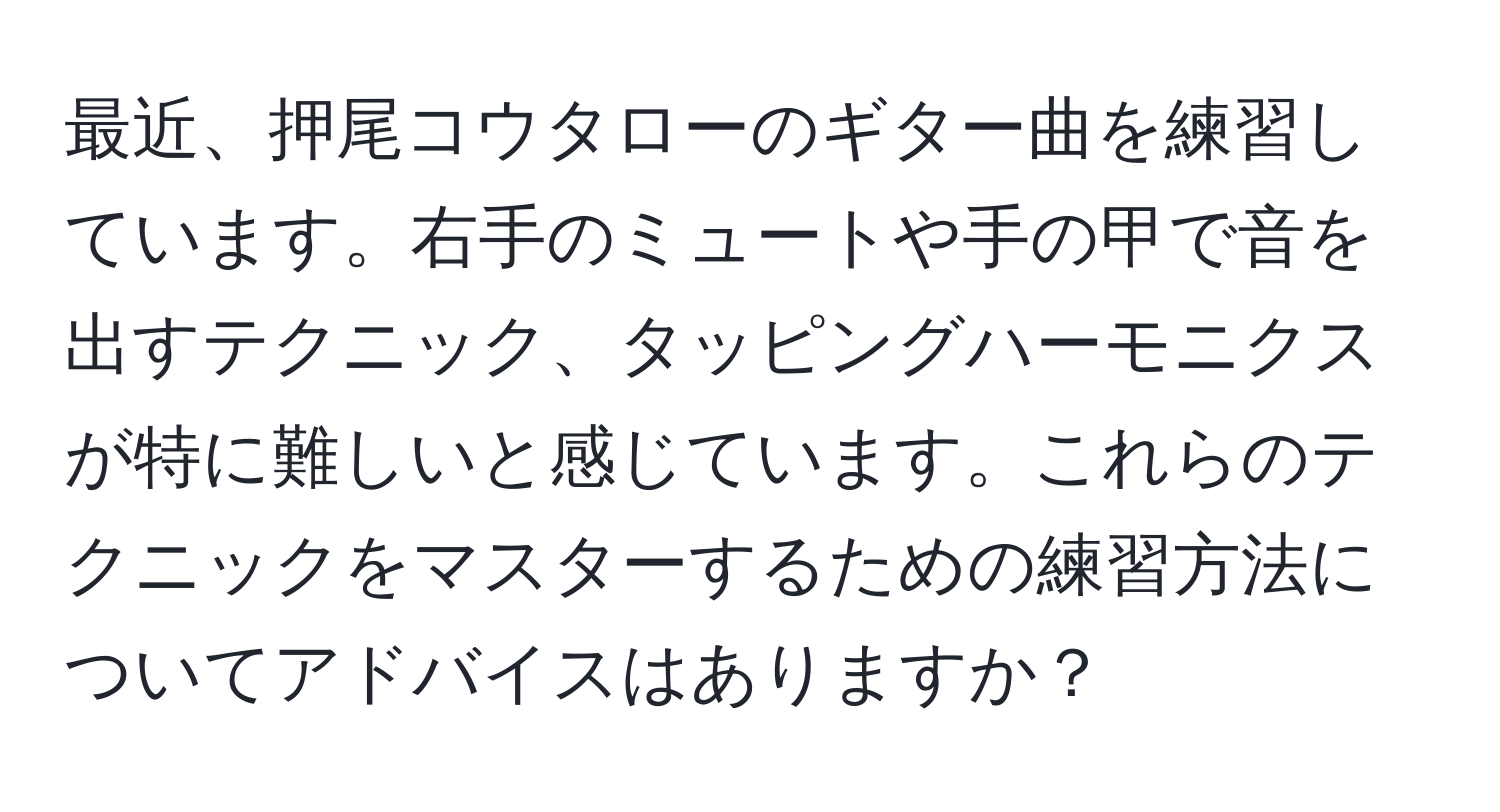 最近、押尾コウタローのギター曲を練習しています。右手のミュートや手の甲で音を出すテクニック、タッピングハーモニクスが特に難しいと感じています。これらのテクニックをマスターするための練習方法についてアドバイスはありますか？