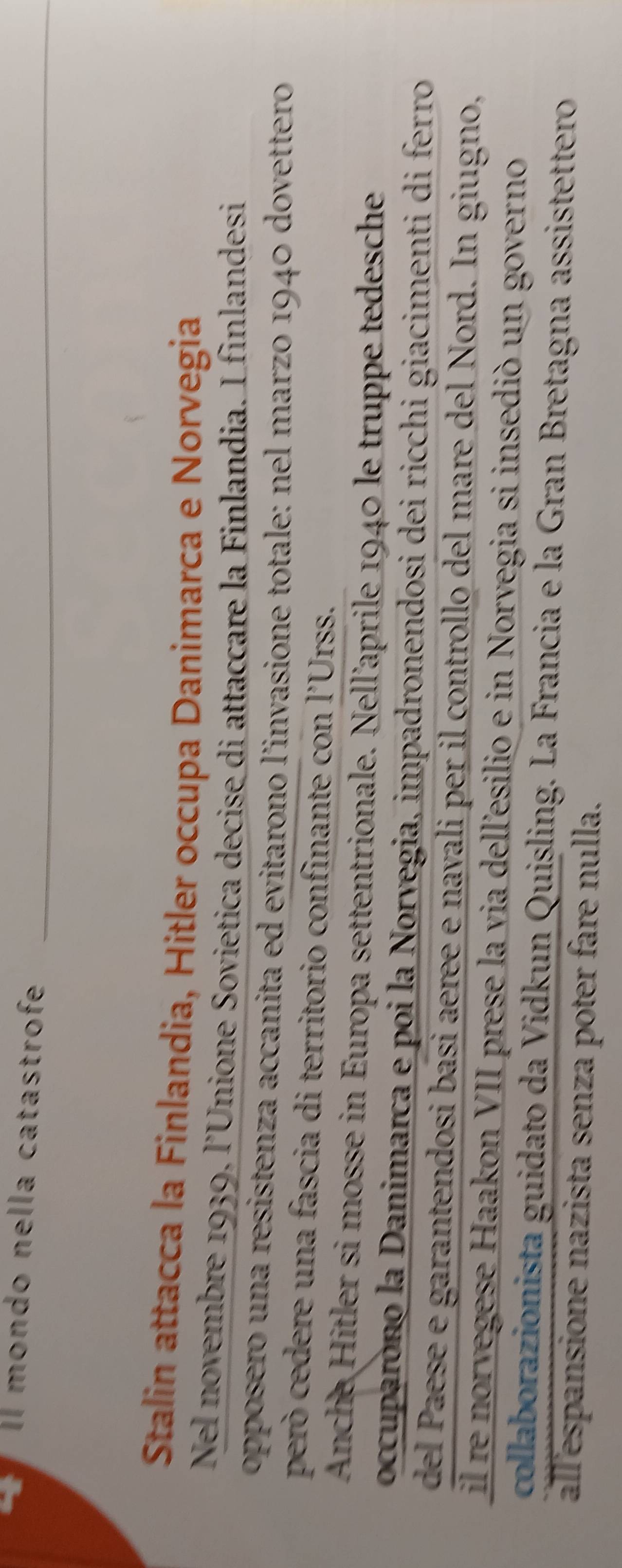 Il mondo nella catastrofe 
_ 
Stalin attacca la Finlandia, Hitler occupa Danimarca e Norvegia 
Nel novembre 1939, l’Unione Sovietica decise di attaccare la Finlandia. I finlandesi 
opposero una resistenza accanita ed evitarono l’invasione totale: nel marzo 1940 dovettero 
però cedere una fascia di territorio confinante con l'Urss. 
Anche Hitler si mosse in Europa settentrionale. Nell’aprile 1940 le truppe tedesche 
occuparono la Danimarca e poi la Norvegia, impadronendosi dei ricchi giacimenti di ferro 
del Paese e garantendosi basi aeree e navali per il controllo del mare del Nord. In giugno, 
il re norvegese Haakon VII prese la via dellesilio e in Norvegia si insedió un governo 
collaborazionista guidato da Vidkun Quisling. La Francia e la Gran Bretagna assistettero 
allespansione nazista senza poter fare nulla.